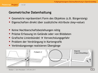 Fußgängerbezogene Datenaufbereitung in OpenStreetMap
Pedestrian Project    14/20




       Geometrische Datenhaltung
        Geometrie repräsentiert Form des Objektes (z.B. Bürgersteig)
        Eigenschaften direkt über zusätzliche Attribute (key=value)

          Keine Nachbarschaftsbeziehungen nötig
          Präzise Erfassung im Gelände oder von Bilddaten
          Grafische Linienbündel  Verwechslungsgefahr
          Problem der Verdrängung in Kartengrafik
          Verbindungswege realisieren Übergänge




       Bieber | Uni Potsdam | 07.04.2011
 