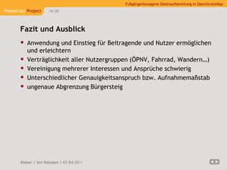 Fußgängerbezogene Datenaufbereitung in OpenStreetMap
Pedestrian Project    19/20




       Fazit und Ausblick
        Anwendung und Einstieg für Beitragende und Nutzer ermöglichen
           und erleichtern
          Verträglichkeit aller Nutzergruppen (ÖPNV, Fahrrad, Wandern…)
          Vereinigung mehrerer Interessen und Ansprüche schwierig
          Unterschiedlicher Genauigkeitsanspruch bzw. Aufnahmemaßstab
          ungenaue Abgrenzung Bürgersteig




       Bieber | Uni Potsdam | 07.04.2011
 