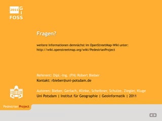 Fußgängerbezogene Datenaufbereitung in OpenStreetMap
Pedestrian Project    20/20




                       Fragen?
                       weitere Informationen demnächst im OpenStreetMap-Wiki unter:
                       http://wiki.openstreetmap.org/wiki/PedestrianProject




                       Referent: Dipl.-Ing. (FH) Robert Bieber
                       Kontakt: rbieber@uni-potsdam.de

                       Autoren: Bieber, Gerlach, Klinke, Scheibner, Schulze, Ziegler, Kluge
                       Uni Potsdam | Institut für Geographie | Geoinformatik | 2011

Pedestrian Project

       Bieber | Uni Potsdam | 07.04.2011
 