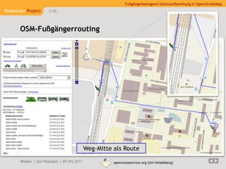 Fußgängerbezogene Datenaufbereitung in OpenStreetMap
Pedestrian Project    3/20




       OSM-Fußgängerrouting




                                           Weg-Mitte als Route
       Bieber | Uni Potsdam | 07.04.2011             openrouteservice.org (Uni Heidelberg)
 