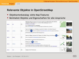 Fußgängerbezogene Datenaufbereitung in OpenStreetMap
Pedestrian Project    6/20




       Relevante Objekte in OpenStreetMap
        Objektartenkatalog: siehe Map Features
        Beinhaltet Objekte und Eigenschaften für alle Ansprüche




       Bieber | Uni Potsdam | 07.04.2011
 
