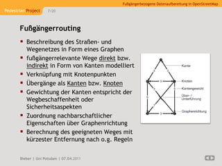 Fußgängerbezogene Datenaufbereitung in OpenStreetMap
Pedestrian Project    7/20




       Fußgängerrouting
        Beschreibung des Straßen- und
           Wegenetzes in Form eines Graphen
          fußgängerrelevante Wege direkt bzw.
           indirekt in Form von Kanten modelliert
          Verknüpfung mit Knotenpunkten
          Übergänge als Kanten bzw. Knoten
          Gewichtung der Kanten entspricht der
           Wegbeschaffenheit oder
           Sicherheitsaspekten
          Zuordnung nachbarschaftlicher
           Eigenschaften über Graphenrichtung
          Berechnung des geeigneten Weges mit
           kürzester Entfernung nach o.g. Regeln

       Bieber | Uni Potsdam | 07.04.2011
 
