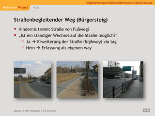 Fußgängerbezogene Datenaufbereitung in OpenStreetMap
Pedestrian Project    9/20




       Straßenbegleitender Weg (Bürgersteig)
        Hindernis trennt Straße von Fußweg?
        „Ist ein ständiger Wechsel auf die Straße möglich?“
            Ja  Erweiterung der Straße (highway) via tag
            Nein  Erfassung als eigenen way




       Bieber | Uni Potsdam | 07.04.2011
 