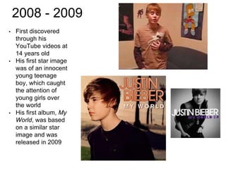 2008 - 2009
• First discovered
through his
YouTube videos at
14 years old
• His first star image
was of an innocent
young teenage
boy, which caught
the attention of
young girls over
the world
• His first album, My
World, was based
on a similar star
image and was
released in 2009
 