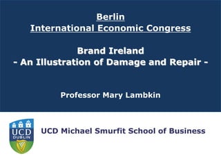 Berlin
   International Economic Congress

              Brand Ireland
- An Illustration of Damage and Repair -


         Professor Mary Lambkin



     UCD Michael Smurfit School of Business
 