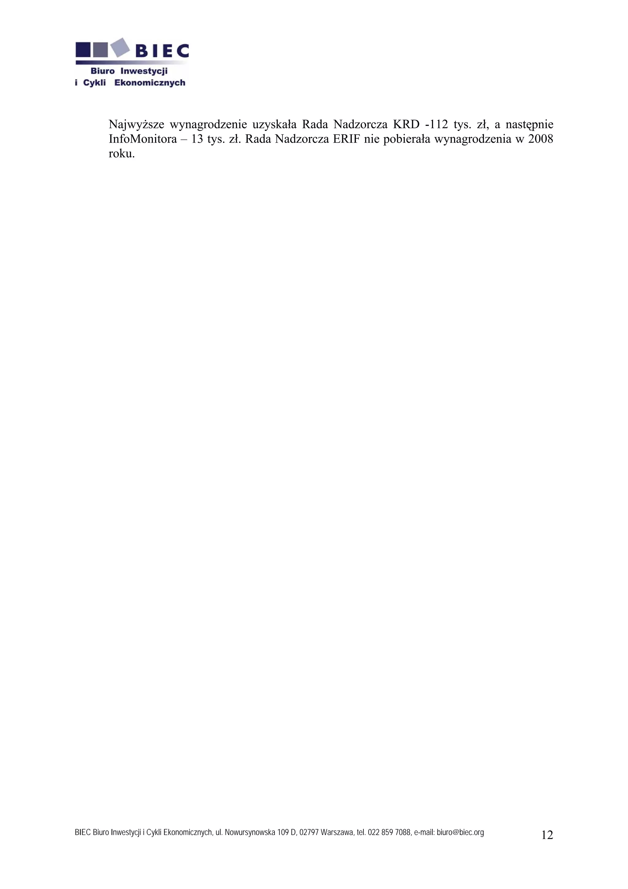Najwyższe wynagrodzenie uzyskała Rada Nadzorcza KRD -112 tys. zł, a następnie
          InfoMonitora – 13 tys. zł. Rada Nadzorcza ERIF nie pobierała wynagrodzenia w 2008
          roku.




BIEC Biuro Inwestycji i Cykli Ekonomicznych, ul. Nowursynowska 109 D, 02797 Warszawa, tel. 022 859 7088, e-mail: biuro@biec.org   12
 