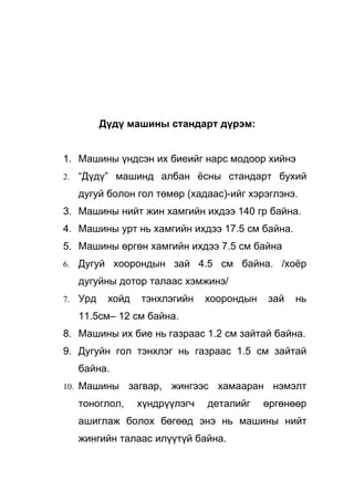 Дүдү машины стандарт дүрэм:


1. Машины үндсэн их биеийг нарс модоор хийнэ
2.   “Дүдү” машинд албан ёсны стандарт бухий
     дугуй болон гол төмөр (хадаас)-ийг хэрэглэнэ.
3. Машины нийт жин хамгийн ихдээ 140 гр байна.
4. Машины урт нь хамгийн ихдээ 17.5 см байна.
5. Машины өргөн хамгийн ихдээ 7.5 см байна
6.   Дугуй хоорондын зай 4.5 см байна. /хоёр
     дугуйны дотор талаас хэмжинэ/
7.   Урд    хойд   тэнхлэгийн    хоорондын   зай   нь
     11.5см– 12 см байна.
8. Машины их бие нь газраас 1.2 см зайтай байна.
9. Дугуйн гол тэнхлэг нь газраас 1.5 см зайтай
     байна.
10. Машины       загвар, жингээс хамааран нэмэлт
     тоноглол,     хүндрүүлэгч   деталийг    өргөнөөр
     ашиглаж болох бөгөөд энэ нь машины нийт
     жингийн талаас илүүтүй байна.
 
