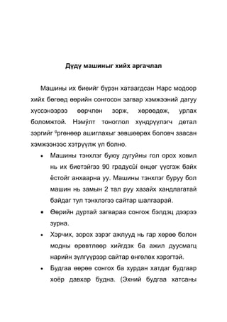 Дүдү машиныг хийх аргачлал


  Машины их биеийг бүрэн хатаагдсан Нарс модоор
хийх бөгөөд өөрийн сонгосон загвар хэмжээний дагуу
хүссэнээрээ    өөрчлөн   зорж,   хөрөөдөж,     урлах
боломжтой. Нэмýлт тоноглол хүндрүүлэгч детал
зэргийг ºргөнөөр ашиглахыг зөвшөөрөх боловч заасан
хэмжээнээс хэтрүүлж үл болно.
  •   Машины тэнхлэг буюу дугуйны гол орох ховил
      нь их биетэйгээ 90 градусûí өнцөг үүсгэж байх
      ёстойг анхаарна уу. Машины тэнхлэг буруу бол
      машин нь замын 2 тал руу хазайх хандлагатай
      байдаг тул тэнхлэгээ сайтар шалгаарай.
  •   Өөрийн дуртай загвараа сонгож бэлдэц дээрээ
      зурна.
  •   Хэрчих, зорох зэрэг ажлууд нь гар хөрөө болон
      модны өрөвтлөөр хийгдэх ба ажил дуусмагц
      нарийн зүлгүүрээр сайтар өнгөлөх хэрэгтэй.
  •   Будгаа өөрөө сонгох ба хурдан хатдаг будгаар
      хоёр давхар будна. (Эхний будгаа хатсаны
 