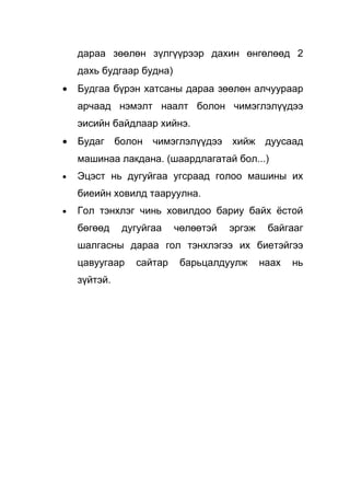дараа зөөлөн зүлгүүрээр дахин өнгөлөөд 2
    дахь будгаар будна)
•   Будгаа бүрэн хатсаны дараа зөөлөн алчуураар
    арчаад нэмэлт наалт болон чимэглэлүүдээ
    эисийн байдлаар хийнэ.
•   Будаг     болон   чимэглэлүүдээ   хийж     дуусаад
    машинаа лакдана. (шаардлагатай бол...)
•   Эцэст нь дугуйгаа угсраад голоо машины их
    биеийн ховилд тааруулна.
•   Гол тэнхлэг чинь ховилдоо бариу байх ёстой
    бөгөөд     дугуйгаа   чөлөөтэй    эргэж    байгааг
    шалгасны дараа гол тэнхлэгээ их биетэйгээ
    цавуугаар    сайтар    барьцалдуулж       наах   нь
    зүйтэй.
 