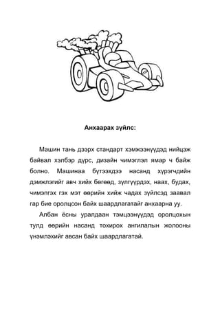 Анхаарах зүйлс:


   Машин тань дээрх стандарт хэмжээнүүдэд нийцэж
байвал хэлбэр дүрс, дизайн чимэглэл ямар ч байж
болно.   Машинаа    бүтээхдээ   насанд   хүрэгчдийн
дэмжлэгийг авч хийх бөгөөд, зүлгүүрдэх, наах, будах,
чимэпгэх гэх мэт өөрийн хийж чадах зүйлсэд заавал
гар бие оролцсон байх шаардлагатайг анхаарна уу.
   Албан ёсны уралдаан тэмцээнүүдэд оролцохын
тулд өөрийн насанд тохирох ангилалын жолооны
үнэмлэхийг авсан байх шаардлагатай.
 