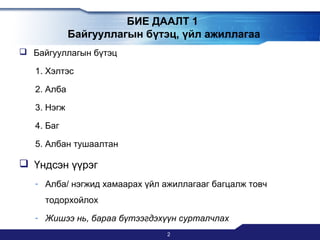 БИЕ ДААЛТ 1
Байгууллагын бүтэц, үйл ажиллагаа
 Байгууллагын бүтэц
1. Хэлтэс
2. Алба
3. Нэгж
4. Баг
5. Албан тушаалтан

 Үндсэн үүрэг
- Алба/ нэгжид хамаарах үйл ажиллагааг багцалж товч
тодорхойлох
- Жишээ нь, бараа бүтээгдэхүүн сурталчлах
2

 