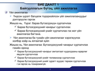 БИЕ ДААЛТ 1
Байгууллагын бүтэц, үйл ажиллагаа
 Үйл ажиллагаа
 Үндсэн үүрэгт багцалж тодорхойлсон үйл ажиллагаануудыг
дэлгэрүүлж гаргах
Жишээ нь, Үүрэг: бараа бүтээгдэхүүн сурталчлах
 Бараа бүтээгдэхүүний чанарыг сурталчлах
 Бараа бүтээгдэхүүний үнийг сурталчлах гэх мэт үйл
ажиллагаа багтана.
 Үйл ажиллагаа ба тухайн үйл ажиллагааг хэрэгжүүлэх
хэлбэр хоёр нь ялгаатай зүйл
Жишээ нь, Үйл ажиллагаа: Бүтээгдэхүүний чанарыг сурталчлах
гэхийн оронд
 бараа бүтээгдэхүүний чанарыг амталгаат худалдааны өдөрлөг
явуулж сурталчлах
 бараа бүтээгдэхүүний үнийг телевизээр сурталчлах
 бараа бүтээгдэхүүний үнийг зурагт хуудас тарааж сурталчлах
г.м гаргах нь тохиромжгүй.
3

 