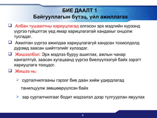БИЕ ДААЛТ 1
Байгууллагын бүтэц, үйл ажиллагаа
 Албан тушаалтны хариуцлагад олгосон эрх мэдлийн хүрээнд
үүргээ гүйцэтгэх үед ямар харицлагатай хандахыг онцолж
тусгадаг.
 Ажилтан үүргээ ажилдаа хариуцлагагүй хандсан тохиолдолд
дүрэмд заасан шийтгэлийг хүлээдэг.
 Жишээлбэл: Эрх мэдлээ буруу ашиглах, ажлын чанар
хангалтгүй, заасан хугацаанд үүргээ биелүүлээгүй байх зэрэгт
хариуцлага тооцдог.
 Жишээ нь:
 сурталчилгааны гэрээг бие даан хийж удирдлагад
танилцуулж зөвшөөрүүлсэн байх
 зар сурталчилгааг бодит мэдээлэл дээр тулгуурлан явуулах

6

 
