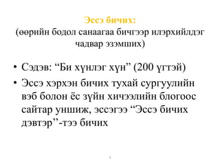 Эссэ бичих: 
(өөрийн бодол санаагаа бичгээр илэрхийлдэг 
чадвар эзэмших) 
• Сэдэв: “Би хүнлэг хүн” (200 үгтэй) 
• Эссэ хэрхэн бичих тухай сургуулийн 
вэб болон ёс зүйн хичээлийн блогоос 
сайтар уншиж, эссэгээ “Эссэ бичих 
дэвтэр’’-тээ бичих 
3 
 