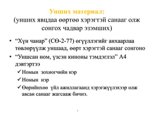 Унших материал: 
(унших явцдаа өөртөө хэрэгтэй санааг олж 
сонгох чадвар эзэмших) 
• “Хүн чанар” (СӨ-2-77) өгүүллэгийг анхаарлаа 
төвлөрүүлж уншаад, өөрт хэрэгтэй санааг сонгоно 
• “Уншсан ном, үзсэн киноны тэмдэглэл” А4 
дэвтэртээ 
 Номын зохиогчийн нэр 
 Номын нэр 
 Өөрийнхөө үйл ажиллагаанд хэрэгжүүлэхээр олж 
авсан санааг жагсааж бичнэ. 
4 
 