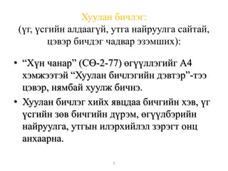 Хуулан бичлэг: 
(үг, үсгийн алдаагүй, утга найруулга сайтай, 
цэвэр бичдэг чадвар эзэмших): 
• “Хүн чанар” (СӨ-2-77) өгүүллэгийг А4 
хэмжээтэй “Хуулан бичлэгийн дэвтэр”-тээ 
цэвэр, нямбай хуулж бичнэ. 
• Хуулан бичлэг хийх явцдаа бичгийн хэв, үг 
үсгийн зөв бичгийн дүрэм, өгүүлбэрийн 
найруулга, утгын илэрхийлэл зэрэгт онц 
анхаарна. 
5 
 