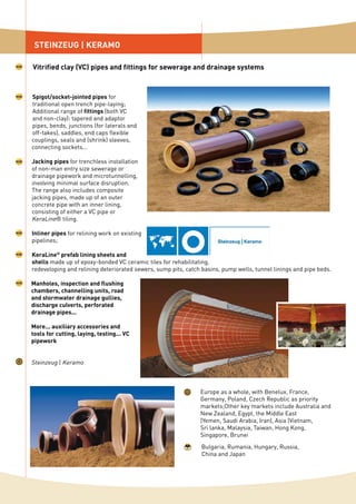 Spigot/socket-jointed pipes for
traditional open trench pipe-laying;
Additional range of fittings (both VC
and non-clay): tapered and adaptor
pipes, bends, junctions (for laterals and
off-takes), saddles, end caps flexible
couplings, seals and (shrink) sleeves,
connecting sockets...
Jacking pipes for trenchless installation
of non-man entry size sewerage or
drainage pipework and microtunnelling,
involving minimal surface disruption.
The range also includes composite
jacking pipes, made up of an outer
concrete pipe with an inner lining,
consisting of either a VC pipe or
KeraLine® tiling.
Inliner pipes for relining work on existing
pipelines;
KeraLine®
prefab lining sheets and
shells made up of epoxy-bonded VC ceramic tiles for rehabilitating,
redeveloping and relining deteriorated sewers, sump pits, catch basins, pump wells, tunnel linings and pipe beds.
Manholes, inspection and flushing
chambers, channelling units, road
and stormwater drainage gullies,
discharge culverts, perforated
drainage pipes...
More... auxiliary accessories and
tools for cutting, laying, testing... VC
pipework
Steinzeug | Keramo
STEINZEUG | KERAMO
Vitrified clay (VC) pipes and fittings for sewerage and drainage systems
Europe as a whole, with Benelux, France,
Germany, Poland, Czech Republic as priority
markets;Other key markets include Australia and
New Zealand, Egypt, the Middle East
(Yemen, Saudi Arabia, Iran), Asia (Vietnam,
Sri lanka, Malaysia, Taiwan, Hong Kong,
Singapore, Brunei
Bulgaria, Rumania, Hungary, Russia,
China and Japan
 