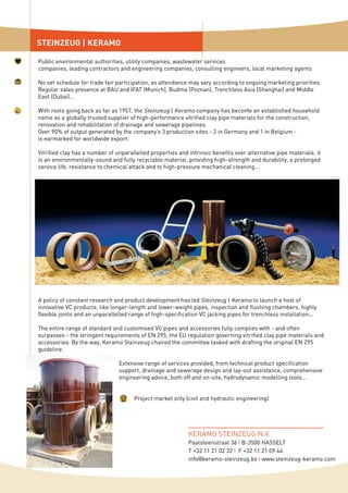 STEINZEUG | KERAMO
Public environmental authorities, utility companies, wastewater services
companies, leading contractors and engineering companies, consulting engineers, local marketing agents
No set schedule for trade fair participation, as attendance may vary according to ongoing marketing priorities.
Regular sales presence at BAU and IFAT (Munich), Budma (Poznan), Trenchless Asia (Shanghai) and Middle
East (Dubai)...
With roots going back as far as 1957, the Steinzeug | Keramo company has become an established household
name as a globally trusted supplier of high-performance vitrified clay pipe materials for the construction,
renovation and rehabilitation of drainage and sewerage pipelines.
Over 90% of output generated by the company’s 3 production sites - 2 in Germany and 1 in Belgium -
is earmarked for worldwide export.
Vitrified clay has a number of unparallelled properties and intrinsic benefits over alternative pipe materials: it
is an environmentally-sound and fully recyclable material, providing high-strength and durability, a prolonged
service life, resistance to chemical attack and to high-pressure mechanical cleaning...
A policy of constant research and product development has led Steinzeug | Keramo to launch a host of
innovative VC products, like longer-length and lower-weight pipes, inspection and flushing chambers, highly
flexible joints and an unparallelled range of high-specification VC jacking pipes for trenchless installation...
The entire range of standard and customised VC pipes and accessories fully complies with - and often
surpasses - the stringent requirements of EN 295, the EU regulation governing vitrified clay pipe materials and
accessories. By the way, Keramo Steinzeug chaired the committee tasked with drafting the original EN 295
guideline.
Extensive range of services provided, from technical product specification
support, drainage and sewerage design and lay-out assistance, comprehensive
engineering advice, both off and on-site, hydrodynamic modelling tools...
Project market only (civil and hydraulic engineering)
KERAMO STEINZEUG N.V.
Paalsteenstraat 36 I B-3500 HASSELT
T +32 11 21 02 32 I F +32 11 21 09 44
info@keramo-steinzeug.be I www.steinzeug-keramo.com
 