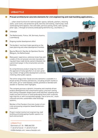 ... urban street furniture for external public spaces, bollards, planters, retaining
walls, cycle racks, tree protection grids, benches and seating, road humps, hard
landscaping items (pavers, tiles and slabs, pervious paving, kerbs, wall copings,
pillar caps…) through to funerary landscaping elements (e.g. columbaria…)
Urbastyle
The Netherlands, France, UK, Germany, Austria,
Luxembourg
Ongoing market development effort
The builders’ merchant trade operating on the
town planning and urban development markets
Bauma (Munich), Dag Van de Openbare Ruimte
(Belgium, the Netherlands)
Many years’ experience, extensive know-how and
a state-of-the-art precast concrete manufactur-
ing plant have made family-owned Urbastyle into
a prominent player in the ornamental concrete
business.
Its comprehensive product range has met with
the approval of many specifiers in an ever-grow-
ing number of high-profile development schemes
involving urban public spaces.
The entire range of fair-faced concrete elements is available in a
broad variety of finishes and textures, in­­cluding smooth marble or
silk lustre, grit or sand-blasted, etched, polished or blended with
wooden or stainless steel highlights.
The company pursues a dynamic innovative and creativity-driven
product development and customisation policy: precision casting
and cutting of bespoke shapes (even small batches), allowing tailor-
made concrete furniture or hard landscaping items with corporate
logo imprints or with incorporated signage, coat of arms etc., multi-
coloured concrete, sustainable urban drainage
systems…
Member of the Flanders Concrete cluster of con-
crete-processing companies (www.flanderscon-
crete.com)
Project market mainly (civil engineering, road
building and landscaping of public spaces in a
built environment)
URBASTYLE
Precast architectural concrete elements for civil engineering and road-building applications:...
URBASTYLE
Dammeers 41 I B - 9880 AALTER
T +32 69 67 26 26 I F +32 69 67 26 27
info@urbastyle.com I www.urbastyle.com
 