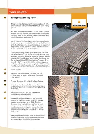 The product portfolio currently includes about 65 differ-
ent varieties of facing bricks and some 25 types of clay
pavers.
All of the machine-moulded bricks and pavers come in
a wide choice of colours, surface textures and finishes
(smooth, waterstruck, sanded, creased, tumbled, with
multi-shade tonal variations…)
Vande Moortel bricks and pavers are successfully used
in a broad range of new-build, extension, refurbishment
or restoration schemes (e.g.with its range of reclaimed
appearance bricks, providing a frost-resistant alterna-
tive to historically used brick varieties)
Quality monitoring: locally quarried alluvial clay from
the Scheldt estuary; all products comply with the most
stringent technical standards set out by Belgian (BENOR
quality label, Road Paving Specification Standards) and
EU certifying bodies (CE, Construction Products Direc-
tive NBN EN771-1 and EN1344 for bricks and pavers)
with regard to compressive strength, durability and frost
resistance, mean size tolerances, soluble salt content…
Vande Moortel
Belgium, the Netherlands, Germany, the UK,
France, Austria, Swiss, Japan, Czech Republic,
USA, Russia
France, Germany, UK, Ireland, Poland, Russia
Importers, distributors, builders’ merchants,
architects/specifiers involved in detailing building
materials…
Batibouw (Brussels), BIS and Green Expo
(Ghent-Belgium), IBF (Brno)
The Vande Moortel brickworks is a company
steeped in tradition: the ancestral brickworks
was set up as far back as in 1864. Over the
decades, it has evolved into one of the largest
family-owned manufacturers of facing bricks and
leading manufacturer of fired clay pavers with
an annual manufacturing capacity of 60 million
brick units.
New product development drive: extensive brick-
making know-how, strengthened by state-of the
art brickmaking equipment and advanced
VANDE MOORTEL
Facing bricks and clay pavers
 