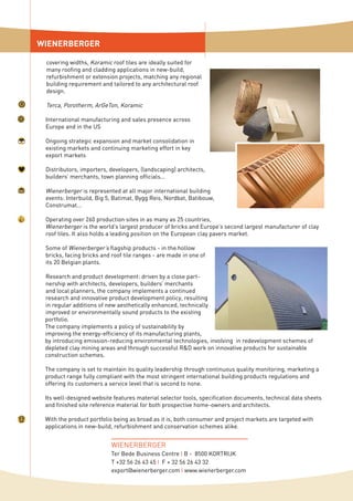 covering widths, Koramic roof tiles are ideally suited for
many roofing and cladding applications in new-build,
refurbishment or extension projects, matching any regional
building requirement and tailored to any architectural roof
design.
Terca, Porotherm, ArGeTon, Koramic
International manufacturing and sales presence across
Europe and in the US
Ongoing strategic expansion and market consolidation in
existing markets and continuing marketing effort in key
export markets
Distributors, importers, developers, (landscaping) architects,
builders’ merchants, town planning officials...
Wienerberger is represented at all major international building
events: Interbuild, Big 5, Batimat, Bygg Reis, Nordbat, Batibouw,
Construmat...
Operating over 260 production sites in as many as 25 countries,
Wienerberger is the world’s largest producer of bricks and Europe’s second largest manufacturer of clay
roof tiles. It also holds a leading position on the European clay pavers market.
Some of Wienerberger’s flagship products - in the hollow
bricks, facing bricks and roof tile ranges - are made in one of
its 20 Belgian plants.
Research and product development: driven by a close part-
nership with architects, developers, builders’ merchants
and local planners, the company implements a continued
research and innovative product development policy, resulting
in regular additions of new aesthetically enhanced, technically
improved or environmentally sound products to the existing
portfolio.
The company implements a policy of sustainability by
improving the energy-efficiency of its manufacturing plants,
by introducing emission-reducing environmental technologies, involving in redevelopment schemes of
depleted clay mining areas and through successful R&D work on innovative products for sustainable
construction schemes.
The company is set to maintain its quality leadership through continuous quality monitoring, marketing a
product range fully compliant with the most stringent international building products regulations and
offering its customers a service level that is second to none.
Its well-designed website features material selector tools, specification documents, technical data sheets
and finished site reference material for both prospective home-owners and architects.
With the product portfolio being as broad as it is, both consumer and project markets are targeted with
applications in new-build, refurbishment and conservation schemes alike.
WIENERBERGER
WIENERBERGER
Ter Bede Business Centre I B - 8500 KORTRIJK
T +32 56 26 43 45 I F + 32 56 26 43 32
export@wienerberger.com I www.wienerberger.com
 