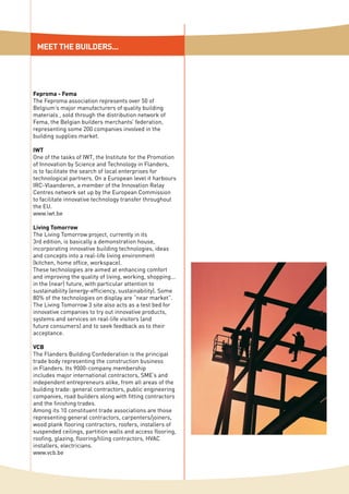 MEET THE BUILDERS...
Feproma - Fema
The Feproma association represents over 50 of
Belgium’s major manufacturers of quality building
materials , sold through the distribution network of
Fema, the Belgian builders merchants’ federation,
representing some 200 companies involved in the
building supplies market.
IWT
One of the tasks of IWT, the Institute for the Promotion
of Innovation by Science and Technology in Flanders,
is to facilitate the search of local enterprises for
technological partners. On a European level it harbours
IRC-Vlaanderen, a member of the Innovation Relay
Centres network set up by the European Commission
to facilitate innovative technology transfer throughout
the EU.
www.iwt.be
Living Tomorrow
The Living Tomorrow project, currently in its
3rd edition, is basically a demonstration house,
incorporating innovative building technologies, ideas
and concepts into a real-life living environment
(kitchen, home office, workspace).
These technologies are aimed at enhancing comfort
and improving the quality of living, working, shopping...
in the (near) future, with particular attention to
sustainability (energy-efficiency, sustainability). Some
80% of the technologies on display are “near market”.
The Living Tomorrow 3 site also acts as a test bed for
innovative companies to try out innovative products,
systems and services on real-life visitors (and
future consumers) and to seek feedback as to their
acceptance.
VCB
The Flanders Building Confederation is the principal
trade body representing the construction business
in Flanders. Its 9000-company membership
includes major international contractors, SME’s and
independent entrepreneurs alike, from all areas of the
building trade: general contractors, public engineering
companies, road builders along with fitting contractors
and the finishing trades.
Among its 10 constituent trade associations are those
representing general contractors, carpenters/joiners,
wood plank flooring contractors, roofers, installers of
suspended ceilings, partition walls and access flooring,
roofing, glazing, flooring/tiling contractors, HVAC
installers, electricians.
www.vcb.be
 