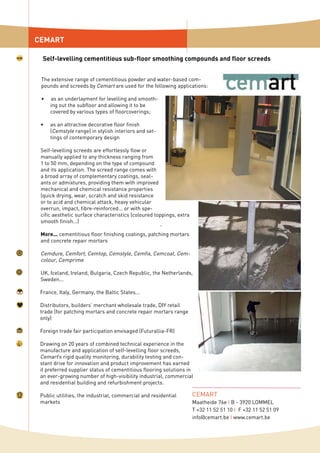 The extensive range of cementitious powder and water-based com-
pounds and screeds by Cemart are used for the following applications:
as an underlayment for levelling and smooth-
ing out the subfloor and allowing it to be
covered by various types of floorcoverings;
as an attractive decorative floor finish
(Cemstyle range) in stylish interiors and set-
tings of contemporary design
Self-levelling screeds are effortlessly flow or
manually applied to any thickness ranging from
1 to 50 mm, depending on the type of compound
and its application. The screed range comes with
a broad array of complementary coatings, seal-
ants or admixtures, providing them with improved
mechanical and chemical resistance properties
(quick drying, wear, scratch and skid resistance
or to acid and chemical attack, heavy vehicular
overrun, impact, fibre-reinforced... or with spe-
cific aesthetic surface characteristics (coloured toppings, extra
smooth finish...)
More... cementitious floor finishing coatings, patching mortars
and concrete repair mortars
Cemdure, Cemfort, Cemtop, Cemstyle, Cemfix, Cemcoat, Cem-
colour, Cemprime
UK, Iceland, Ireland, Bulgaria, Czech Republic, the Netherlands,
Sweden...
France, Italy, Germany, the Baltic States...
Distributors, builders’ merchant wholesale trade, DIY retail
trade (for patching mortars and concrete repair mortars range
only)
Foreign trade fair participation envisaged (Futurallia-FR)
Drawing on 20 years of combined technical experience in the
manufacture and application of self-levelling floor screeds,
Cemart’s rigid quality monitoring, durability testing and con-
stant drive for innovation and product improvement has earned
it preferred supplier status of cementitious flooring solutions in
an ever-growing number of high-visibility industrial, commercial
and residential building and refurbishment projects.
Public utilities, the industrial, commercial and residential
markets
•
•
CEMART
Self-levelling cementitious sub-floor smoothing compounds and floor screeds
CEMART
Maatheide 76e I B - 3920 LOMMEL
T +32 11 52 51 10 I F +32 11 52 51 09
info@cemart.be I www.cemart.be
 