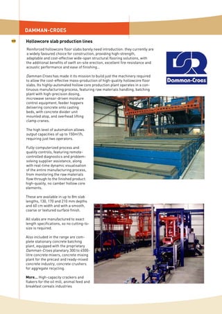 Reinforced hollowcore floor slabs barely need introduction: they currently are
a widely favoured choice for construction, providing high-strength,
adaptable and cost-effective wide-span structural flooring solutions, with
the additional benefits of swift on-site erection, excellent fire resistance and
acoustic performance and ease of finishing…
Damman Croes has made it its mission to build just the machinery required
to allow the cost-effective mass-production of high-quality hollowcore floor
slabs. Its highly-automated hollow core production plant operates in a con-
tinuous manufacturing process, featuring raw materials handling, batching
plant with high-precision dosing,
microwave sensor-driven moisture
control equipment, feeder hoppers
delivering concrete onto casting
beds, with concrete divider unit
mounted atop, and overhead lifting
clamp cranes.
The high level of automation allows
output capacities of up to 150m²/h,
requiring just two operators.
Fully-computerized process and
quality controls, featuring remote-
controlled diagnostics and problem-
solving supplier assistance, along
with real-time dynamic visualisation
of the entire manufacturing process,
from monitoring the raw materials
flow through to the finished product:
high-quality, no camber hollow core
elements.
These are available in up to 8m slab
lengths, 130, 170 and 210 mm depths
and 60 cm width and with a smooth,
coarse or textured surface finish.
All slabs are manufactured to exact
length specifications, so no cutting-to-
size is required.
Also included in the range are com-
plete stationary concrete batching
plant, equipped with the proprietary
Damman-Croes planetary 300 to 4500-
litre concrete mixers, concrete mixing
plant for the precast and ready-mixed
concrete industry, concrete crushers
for aggregate recycling.
More… High-capacity crackers and
flakers for the oil mill, animal feed and
breakfast cereals industries
DAMMAN-CROES
Hollowcore slab production lines
 