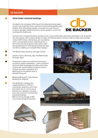 Included in the company’s offering are the following building types:
houses and residential villas, log homes (chalet and bungalow-style),
English-style outbuildings, garden conservatories, pool-houses,
car ports, garages, stables and barns, sheds, gazebos, community
buildings and clubhouses.
Central to the company’s building concept are the unique solid timber wall beams (available in 56, 69 and 90
mm thicknesses, with a unique double or triple interlocking system,) factory-made to a high level of prefab-
rication (with linings, membranes, pre-cut cabling
ducts, incorporated services, external joinery…),
with various finishing options, both interior (dry–
wall plasterboard or solid wall panelling) and exte-
rior (brick-cladding or insulated timber sidings)
The Netherlands, Germany, Portugal, Croatia
Croatia, France, Germany, Italy, the Netherlands,
Portugal, Spain
Professional trade intermediaries (contractors,
architects, property developers…) with a profound
technical sales knowledge of prefab solid timber
construction and the ability to organise and co-
ordinate the entire completion of a
dwelling (from foundation work to
detailed fitting out)
Batibouw (Brussels), International
Building Fair (Zagreb)
The De Backer company was
established back in 1979 as a
mainstream carpentry, but it soon
diversified into its current line of
business as a designer, manufac-
turer and contractor of solid timber
sectional buildings.
With an annual average of 300
such houses designed and built,
DE BACKER
Solid timber sectional buildings
 