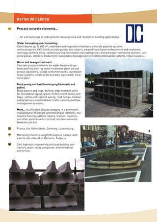 ... for a broad range of underground, above-ground and residential building applications.
Water harvesting and channelling
Catch basins up to 600 m³, manholes and inspection chambers, concrete pipeline systems
and accessories, PVC-lined concrete piping, box culverts, embankment base reinforcement and revetment,
waterway defense piling, cable troughing, stormwater harvesting tanks and drainage channelling sections, con-
crete gullies, concrete products for sustainable drainage and infiltration/attenuation systems, retaining walls...
Water and sewage treatment
Concrete precast elements for water treatment sys-
tems and fully built-up water treatment plant: oil and
grease separators, sludge settlement tanks, washwater
reuse systems, small-scale domestic wastewater treat-
ment plant
Road paving and hard landscaping (domestic and
public)
Block pavers and flags, kerbing, edge restraint units
for roundabout layout, grass reinforcement pavers and
flags, tactile and textured paving, road humps, median
safety barriers, road restraint, traffic calming and flow
management systems...
More... its affiliated Structo company is a prominent
manufacturer of precast concrete bridge elements, hol-
lowcore flooring systems, beams, trusses, columns...
and other prestressed structural concrete elements
(www.structo.be)
France, the Netherlands, Germany, Luxembourg...
Marketing channels sought throughout Europe, with
a particular interest in Romania, Bulgaria
Civil, hydraulic engineering and road building con-
tractors, water utility companies, environmental
authorities...
BETON DE CLERCQ
Precast concrete elements...
 