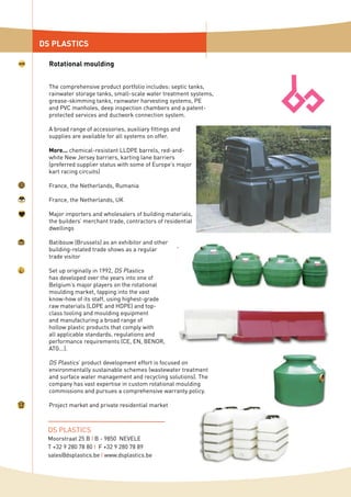 The comprehensive product portfolio includes: septic tanks,
rainwater storage tanks, small-scale water treatment systems,
grease-skimming tanks, rainwater harvesting systems, PE
and PVC manholes, deep inspection chambers and a patent-
protected services and ductwork connection system.
A broad range of accessories, auxiliary fittings and
supplies are available for all systems on offer.
More... chemical-resistant LLDPE barrels, red-and-
white New Jersey barriers, karting lane barriers
(preferred supplier status with some of Europe’s major
kart racing circuits)
France, the Netherlands, Rumania
France, the Netherlands, UK
Major importers and wholesalers of building materials,
the builders’ merchant trade, contractors of residential
dwellings
Batibouw (Brussels) as an exhibitor and other
building-related trade shows as a regular
trade visitor
Set up originally in 1992, DS Plastics
has developed over the years into one of
Belgium’s major players on the rotational
moulding market, tapping into the vast
know-how of its staff, using highest-grade
raw materials (LDPE and HDPE) and top-
class tooling and moulding equipment
and manufacturing a broad range of
hollow plastic products that comply with
all applicable standards, regulations and
performance requirements (CE, EN, BENOR,
ATG...).
DS Plastics’ product development effort is focused on
environmentally sustainable schemes (wastewater treatment
and surface water management and recycling solutions). The
company has vast expertise in custom rotational moulding
commissions and pursues a comprehensive warranty policy.
Project market and private residential market
DS PLASTICS
Rotational moulding
DS PLASTICS
Moorstraat 25 B I B - 9850 NEVELE
T +32 9 280 78 80 I F +32 9 280 78 89
sales@dsplastics.be I www.dsplastics.be
 