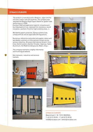 The product is manufactured in Belgium, Japan and the
US and is sold in over 50 countries. The company was
awarded the Belgian Royal Export Award for global trade
performance in 2000.
Constant R&D and application-specific innovative pro-
duct development (e.g. improved fire-resistance, sound
insulation, aesthetic finish for high-visibility areas...);
Worldwide patent-protected, Dynaco systems fully
comply with CE and all applicable EN regulations.
Numerous references and preferred supplier status with
worldwide customers of international renown across
various industries: Brussels International Airport, Coca-
Cola, Centre Leclerc, Daimler Chrysler, Hipercas, Hydro
Aluminium, the Madrid Underground, Makro, Onyx…
The company maintains a highly-informative
and multilingual website.
Non-domestic, industrial and services
markets
DYNACO EUROPE
DYNACO EUROPE
Waverstraat 3 I B - 9310 MOORSEL
T +32 53 72 98 98 I F +32 53 72 98 50
info@dynacodoor.com I www.dynacodoor.com
 