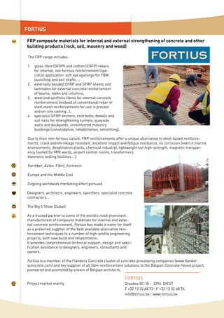 The FRP range includes:
glass-fibre (GFRP) and carbon (CRFP) rebars
for internal, non ferrous reinforcement (spe-
cialist application: soft eye openings for TBM
launching and exit shafts…;
externally bonded CFRP and GFRP sheets and
laminates for external concrete reinforcement
of beams, slabs and columns;
steel and synthetic fibres for internal concrete
reinforcement (instead of conventional rebar or
steel mesh reinforcements for use in precast
and on-site casting…);
specialist GFRP anchors, rock bolts, dowels and
soil nails for strenghtening tunnels, quayside
walls and dockyards, unreinforced masonry
buildings (consolidation, rehabilitation, retrofitting).
Due to their non-ferrous nature, FRP reinforcements offer a unique alternative to steel-based reinforce-
ments: crack and shrinkage-resistant, excellent impact and fatigue resistance, no corrosion (even in marine
environments, desalination plants, chemical industry), lightweight but high-strength, magnetic transpar-
ency (suited for MRI wards, airport control rooms, transformers,
electronic testing facilities….)
Fortfiber, Aslan, Fibril, Fortresin
Europe and the Middle East
Ongoing worldwide marketing effort pursued
Designers, architects, engineers, specifiers, specialist concrete
contractors...
The Big 5 Show (Dubai)
As a trusted partner to some of the world’s most prominent
manufacturers of composite materials for internal and exter-
nal concrete reinforcement, Fortius has made a name for itself
as a preferred supplier of the best available alternative rein-
forcement techniques to a number of high-profile engineering
projects, both new build and rehabilitation.
It provides comprehensive technical support, design and speci-
fication assistance to designers, engineers, consultants and
owners.
Fortius is a member of the Flanders Concrete cluster of concrete-processing companies (www.flander-
sconcrete.com) and key supplier of all fibre reinforcement solutions to the Belgian Concrete House project,
pioneered and promoted by a team of Belgian architects.
Project market mainly
1.
2.
3.
4.
FORTIUS
FRP composite materials for internal and external strengthening of concrete and other
building products (rock, soil, masonry and wood)
FORTIUS
Grasbos 50 I B - 3294 DIEST
T +32 13 32 68 73 I F +32 13 32 68 74
info@fortius.be I www.fortius.be
 