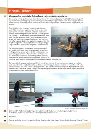 IMPERBEL - DERBIGUM
Waterproofing products for flat roofs and civil engineering structures
Worldwide
Derbigum SP-FR, Derbicolor, Derbigum Arte, Derbigum Brite, Derbisedum, Derbigum AR, Derbibond
S, Derbiseal, Derbisilver, Derbimastic S, Derbiprimer S, Derbiprimer GC...
Austria, Australia, Bosnia-Herzegovina, China, Croatia, Cuba, India, Japan, Russia, Serbia, Slovenia, Ukraine, Vietnam
Broad range of high-performance, glass fibre and polyester-reinforced polymer modified bitumen waterproof-
ing membranes, providing long-term durability (documented by independent research institutes), great dimen-
sional stability, excellent puncture and tear resistance, fire safety (external fire exposure and propagation), UV
stability...
Also included in the range are base sheets and vapour
control barriers, liquid application products for use with
Derbigum membranes (cleaners, substrate preparation
primers, cold bonding adhesives, mastics, sealants, protec-
tive coatings...), accessories (cant strips and flashings, roof
edge profiles, rainwater outlets, decorative seam profile
strips) and application tools and equipment (e.g. the inno-
vative Spraygun cold adhesive application equipment or the
Mac Max engine for automated fast-track waterproofing of
large surfaces, e.g. structural bridge deck waterproofing).
Derbigum membranes (made by the Imperbel company)
are used in multi-layer built-up, as well as in single-layer
roofing systems - owing to their double reinforcement and
outstanding performance characteristics - and allow vari-
ous methods of application like torching or heat- welding,
cold adhesive (spray-) application, mechanical fixation or by
no-flame application on buildings with an increased fire and/or explosion risk.
Derbigum’s technological leadership and hefty investment in research and development regularly results in
such groundbreaking product launches as the innovative Derbigum Brite membrane, which, with its 76% solar
reflecting colour-fast white acrylic surface, provides a roof with enhanced visual appeal, improved thermal per-
formance and substantial energy savings. Another Derbigum innovation with ecology in mind is the Derbisedum
prevegetated complete green roof solution.
Yamaha Motor Distribution (Schiphol-NL)
 