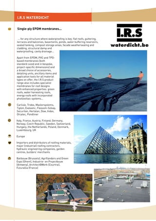 ... for any structure where waterproofing is key: flat roofs, guttering,
terraces and balconies, basements, ponds, water buffering reservoirs,
sealed tanking, compost storage areas, facade weathersealing and
cladding, structural damp and
waterproofing, cavity drainage...
Apart from EPDM, PVC and TPO-
based membranes (both
standard-sized and in bespoke,
project-specific dimensions) and
a broad choice of accessories,
detailing units, ancillary items and
application tools for all material
types on offer, the I.R.S product
range also includes specialist
membranes for roof designs
with enhanced properties: green
roofs, water harvesting roofs,
energy roofs with incorporated
photovoltaic systems...
Carlisle, Tridex, Mastersystems,
Tiplon, Evalastic, Flexsom-Solvay,
Securitan, Hertalan, Dow, Index,
Orcatec, Pondliner
Italy, France, Austria, Finland, Germany,
Norway, Czech Republic, Sweden, Switzerland,
Hungary, the Netherlands, Poland, Denmark,
Luxembourg, UK
Europe
Importers and distributors of roofing materials,
major (industrial) roofing contractors,
hydraulic engineering companies, garden
centres, builders’ merchants
Batibouw (Brussels), Agriflanders and Green
Expo (Ghent), Industrie- en Projectbouw
(Antwerp), Architect@Work (Courtrai),
Futurallia (France)
I.R.S WATERDICHT
Single-ply EPDM membranes...
 