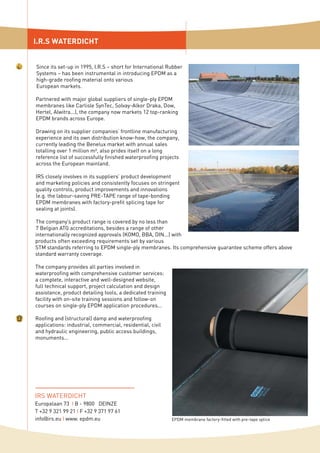 I.R.S WATERDICHT
IRS WATERDICHT
Europalaan 73 I B - 9800 DEINZE
T +32 9 321 99 21 I F +32 9 371 97 61
info@irs.eu I www. epdm.eu
Since its set-up in 1995, I.R.S – short for International Rubber
Systems – has been instrumental in introducing EPDM as a
high-grade roofing material onto various
European markets.
Partnered with major global suppliers of single-ply EPDM
membranes like Carlisle SynTec, Solvay-Alkor Draka, Dow,
Hertel, Alwitra...), the company now markets 12 top-ranking
EPDM brands across Europe.
Drawing on its supplier companies’ frontline manufacturing
experience and its own distribution know-how, the company,
currently leading the Benelux market with annual sales
totalling over 1 million m², also prides itself on a long
reference list of successfully finished waterproofing projects
across the European mainland.
IRS closely involves in its suppliers’ product development
and marketing policies and consistently focuses on stringent
quality controls, product improvements and innovations
(e.g. the labour-saving PRE-TAPE range of tape-bonding
EPDM membranes with factory-prefit splicing tape for
sealing at joints).
The company’s product range is covered by no less than
7 Belgian ATG accreditations, besides a range of other
internationally recognized approvals (KOMO, BBA, DIN...) with
products often exceeding requirements set by various
STM standards referring to EPDM single-ply membranes. Its comprehensive guarantee scheme offers above
standard warranty coverage.
The company provides all parties involved in
waterproofing with comprehensive customer services:
a complete, interactive and well-designed website,
full technical support, project calculation and design
assistance, product detailing tools, a dedicated training
facility with on-site training sessions and follow-on
courses on single-ply EPDM application procedures...
Roofing and (structural) damp and waterproofing
applications: industrial, commercial, residential, civil
and hydraulic engineering, public access buildings,
monuments...
EPDM membrane factory-fitted with pre-tape splice
 