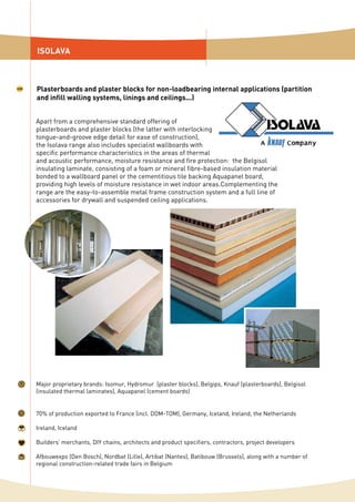 ISOLAVA
Plasterboards and plaster blocks for non-loadbearing internal applications (partition
and infill walling systems, linings and ceilings...)
Apart from a comprehensive standard offering of
plasterboards and plaster blocks (the latter with interlocking
tongue-and-groove edge detail for ease of construction),
the Isolava range also includes specialist wallboards with
specific performance characteristics in the areas of thermal
and acoustic performance, moisture resistance and fire protection: the Belgisol
insulating laminate, consisting of a foam or mineral fibre-based insulation material
bonded to a wallboard panel or the cementitious tile backing Aquapanel board,
providing high levels of moisture resistance in wet indoor areas.Complementing the
range are the easy-to-assemble metal frame construction system and a full line of
accessories for drywall and suspended ceiling applications.
Major proprietary brands: Isomur, Hydromur (plaster blocks), Belgips, Knauf (plasterboards), Belgisol
(insulated thermal laminates), Aquapanel (cement boards)
70% of production exported to France (incl. DOM-TOM), Germany, Iceland, Ireland, the Netherlands
Ireland, Iceland
Builders’ merchants, DIY chains, architects and product specifiers, contractors, project developers
Afbouwexpo (Den Bosch), Nordbat (Lille), Artibat (Nantes), Batibouw (Brussels), along with a number of
regional construction-related trade fairs in Belgium
 