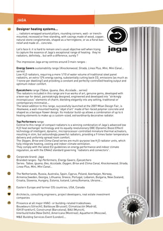 JAGA
Designer heating systems...
... radiators wrapped around pillars, rounding corners, wall- or trench-
mounted, recessed or free-standing, with casings made of wood, copper,
natural stone conglomerate, shaped as a herringbone, or as a floral bas-
relief and made of... concrete.
Let’s face it: it is hard to remain one’s usual objective self when trying
to capture the essence of Jaga’s exceptional range of heating: they’re
radiators, definitely... but with a difference, surely ?
The impressive Jaga array centres around 3 main ranges :
Energy Savers sustainability range (Knockonwood, Strada, Linea Plus, Mini, Mini Canal...
series)
Low-H2
O radiators, requiring a mere 1/10 of water volume of traditional steel panel
radiators, an extra 12% energy saving, substantially cutting back CO2
emissions (as much as
1 tonne per dwelling!) and providing a constant and perfectly-controlled heating output and
optimum indoor comfort.
Eyecatchers range (Taboe, Iguana, Geo, Accolade... series)
The radiators included in this range are true works of art, genuine gems, developed with
a keen eye for detail, painstakingly designed, engineered and developed into “strikingly
inconspicuous” elements of charm, blending elegantly into any setting, traditional or
contemporary minimalist...
The latest addition to this range, successfully launched at the 2007 Milan Design Fair, is
Heatwave, a wall-mounted heating “objet d’art” made of fair-faced polymer concrete and
shaped as a baroque flower design. Its modular build-up allows a combination of up to 6
heating elements to make up a custom-sized, extraordinarily decorative radiator.
Top Performers range
Central to this range of compact radiators is a winning combination of Jaga’s advanced low
H2
O heat exchanger technology and its equally revolutionary DBE (Dynamic Boost Effect)
technology of intelligent, dynamic, microprocessor-controlled miniature thermal activators,
resulting in slim, but astoundingly powerful radiators, providing a 9 times faster temperature
delivery and uniformly spread room comfort.
The Oxygen, Brise and Clima Canal series are multi-purpose low H2
O radiator units, which
fully integrate heating, cooling and indoor climate ventilation.
They comply with the latest EU guidelines on energy performance and indoor climate
regulation, as with the EN442 standard governing “radiators and convectors”.
Corporate brand: Jaga
Branded ranges: Top Performers, Energy Savers, Eyecatchers
Series: Taboe, Iguana, Geo, Accolade, Oxygen, Brise and Clima Canal, Knockonwood, Strada,
Linea Plus, Mini, Mini Canal...
Iguana
The Netherlands, Russia, Australia, Spain, Cyprus, Poland, Azerbaijan, Norway,
Armenia,Sweden, Georgia, Lithuania, Greece, Portugal, Lebanon, Bulgaria, New Zealand,
Croatia, Slovenia, Hungary, Estonia, Iceland, Latvia,Romania, Ukraine...
Architects, consulting engineers, project developers, real estate investment
companies
Eastern Europe and former CIS countries, USA, Canada
Presence at all major HVAC- or building-related tradeshows:
Bouwbeurs (Utrecht), Batibouw (Brussel), Climatización (Madrid),
ISH (Frankfurt), Construmat (Barcelona), BAU (Munich),
Interbuild India (New Delhi), Americana (Montreal), Aquatherm (Moscow),
M&E Building Services Event (London)...
 