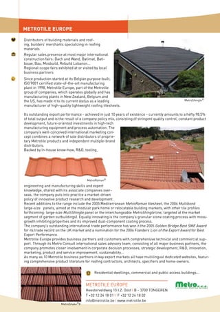 METROTILE EUROPE
Since production started at its Belgian purpose-built,
ISO 9001 certified state-of-the-art manufacturing
plant in 1998, Metrotile Europe, part of the Metrotile
group of companies, which operates globally and has
manufacturing plants in New Zealand, Belgium and
the US, has made it to its current status as a leading
manufacturer of high-quality lightweight roofing tilesheets.
Its outstanding export performance - achieved in just 10 years of existence - currently amounts to a hefty 98,5%
of total output and is the result of a company policy mix, consisting of stringent quality control, constant product
development, future-oriented investments in high-tech
manufacturing equipment and process automation. The
company’s well-conceived international marketing con-
cept combines a network of sole distributors of proprie-
tary Metrotile products and independent multiple-brand
distributors.
Backed by in-house know-how, R&D, tooling,
Regular sales presence at most major international
construction fairs: Dach und Wand, Batimat, Bati-
bouw, Bau, Mosbuild, Rebuild Lebanon...
Regional-scope fairs exhibited at or visited by local
business partners
Distributors of building materials and roof-
ing, builders’ merchants specializing in roofing
materials
MetroRoman®
MetroShingle®
Residential dwellings, commercial and public access buildings...
METROTILE EUROPE
Heesterveldweg 15 I.Z. Oost I B - 3700 TONGEREN
T +32 12 24 18 01 I F +32 12 24 18 02
info@metrotile.be I www.metrotile.be
engineering and manufacturing skills and expert
knowledge, shared with its associate companies over-
seas, the company puts into practice a market-driven
policy of innovative product research and development.
Recent additions to the range include the 2005 Mediterranean MetroRoman tilesheet, the 2006 Multibond
large-size panels, aimed at the modular park home or relocatable building markets, with other tile profiles
forthcoming: large-size MultiShingle panel or the interchangeable MetroShingle line, targeted at the market
segment of garden outbuildings). Equally innovating is the company’s granular stone coating process with moss-
growth inhibiting properties and its improved dual-component coating process.
The company’s outstanding international trade performance has won it the 2005 Golden Bridge Best SME Award
for its trade record on the UK market and a nomination for the 2006 Flanders Lion of the Export Award for Best
Export Performance.
Metrotile Europe provides business partners and customers with comprehensive technical and commercial sup-
port. Through its Metro Consult international sales advisory team, consisting of all major business partners, the
company promotes closer involvement in corporate decision processes, strategic development, R&D, innovation,
marketing, product and service improvement, sustainability...
As many as 10 Metrotile business partners in key export markets all have multilingual dedicated websites, featur-
ing comprehensive product literature for roofing contractors, architects, specifiers and home-owners.
MetroShake®
II
 