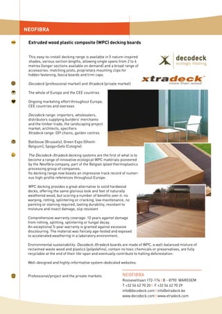 This easy-to-install decking range is available in 5 nature-inspired
shades, various section lengths, allowing single spans from 2 to 6
metres (longer sections available on demand) and a broad range of
accessories: matching joists, proprietary mounting clips for
hidden fastening, fascia boards and trim caps.
Decodeck (professional market) and Xtradeck (private market)
The whole of Europa and the CEE countries
Ongoing marketing effort throughout Europe,
CEE countries and overseas
Decodeck range: importers, wholesalers,
distributors supplying builders’ merchants
and the timber trade, the landscaping project
market, architects, specifiers
Xtradeck range: DIY chains, garden centres
Batibouw (Brussels), Green Expo (Ghent-
Belgium), Spoga+Gafa (Cologne)
The Decodeck-Xtradeck decking systems are the first of what is to
become a range of innovative ecological WPC materials pioneered
by the Neofibra company, part of the Belgian Iplast thermoplastics
processing group of companies.
Its decking range now boasts an impressive track record of numer-
ous high-profile references throughout Europe.
WPC decking provides a great alternative to solid hardwood
decks, offering the same glorious look and feel of naturally
weathered wood, but scoring a number of benefits over it: no
warping, rotting, splintering or cracking, low maintenance, no
painting or staining required, lasting durability, resistant to
moisture and insect damage, slip resistant
Comprehensive warranty coverage: 10 years against damage
from rotting, splitting, splintering or fungal decay.
An exceptional 5-year warranty is granted against excessive
discolouring. The material was fiercely age-tested and exposed
to accelerated weathering in a laboratory environment.
Environmental sustainability: Decodeck-Xtradeck boards are made of WPC, a well-balanced mixture of
reclaimed waste wood and plastics (polyolefins), contain no toxic chemicals or preservatives, are fully
recyclable at the end of their life-span and eventually contribute to halting deforestation.
Well-designed and highly-informative system-dedicated websites.
Professional/project and the private markets
NEOFIBRA
Extruded wood plastic composite (WPC) decking boards
NEOFIBRA
Rooseveltlaan 172-174 I B - 8790 WAREGEM
T +32 56 62 70 20 I F +32 56 62 70 29
info@decodeck.com I info@xtradeck.be
www.decodeck.com I www.xtradeck.com
 