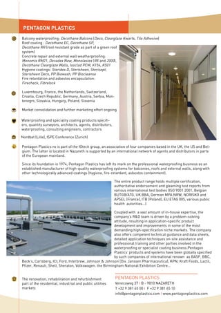 PENTAGON PLASTICS
PENTAGON PLASTICS
Venecoweg 37 I B - 9810 NAZARETH
T +32 9 381 65 00 I F +32 9 381 65 10
info@pentagonplastics.com I www.pentagonplastics.com
Balcony waterproofing: Decothane Balcons (Deco, Clearglaze Kwarts, Tile Adhesive)
Roof coating : Decothane EC, Decothane SP,
Decothane RR (root resistant grade as part of a green roof
system)
Concrete repair and external wall weatherproofing:
Monomix RM21, Decadex New, Monolastex (RE and 2000),
Decothane Clearglaze Walls, Isoclad PCM, K154, K501
Hygiene coatings: Steridex D, Sterisheen, Sterisept,
Sterisheen Deco, PP Biowash, PP Biocleanse
Fire retardation and asbestos encapsulation:
Firecheck, Fibrelock
Luxembourg, France, the Netherlands, Switzerland,
Croatia, Czech Republic, Germany, Austria, Serbia, Mon-
tenegro, Slovakia, Hungary, Poland, Slovenia
Market consolidation and further marketing effort ongoing
Nordbat (Lille), ISPE Conference (Zurich)
Waterproofing and speciality coating products specifi-
ers, quantity surveyors, architects, agents, distributors,
waterproofing, consulting engineers, contractors
Pentagon Plastics nv is part of the IOtech group, an association of four companies based in the UK, the US and Bel-
gium. The latter is located in Nazareth is supported by an international network of agents and distributors in parts
of the European mainland.
Since its foundation in 1974, Pentagon Plastics has left its mark on the professional waterproofing business as an
established manufacturer of high-quality waterproofing systems for balconies, roofs and external walls, along with
other technologically advanced coatings (hygiene, fire-retardant, asbestos containment).
The entire product range holds multiple certification,
authoritative endorsement and gleaming test reports from
various international test bodies (ISO 9001:2001, Belgian
BUTGB/ATG, UK BBA, German MPA NRW, NORISKO and
APSEL (France), ITB (Poland), EU ETAG 005, various public
health autorities...)
Coupled with a vast amount of in-house expertise, the
company’s R&D team is driven by a problem-solving
attitude, resulting in application-specific product
development and improvements in some of the most
demanding high-specification niche markets. The company
also offers competent technical guidance and data sheets,
detailed application techniques on-site assistance and
professional training and other parties involved in the
waterproofing or specialist coating business.Pentagon
Plastics’ products and systems have been globally specified
by such companies of international renown as BASF, BBC,
Beck’s, Carlsberg, ICI, Ford, Interbrew, Johnson & Johnson (Div. Janssen Pharmaceutica), KPN, Kraft Foods, Lactil,
Pfizer, Renault, Shell, Sheraton, Volkswagen. the Birmingham National Exhibition Centre...
The renovation, rehabilitation and refurbishment
part of the residential, industrial and public utilities
markets
 