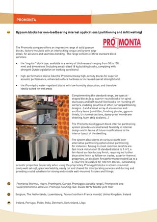 PROMONTA
Gypsum blocks for non-loadbearing internal applications (partitioning and infill walling)
The Promonta company offers an impressive range of solid gypsum
blocks, factory-moulded with an interlocking tongue and groove edge
detail, for accurate and seamless bonding. The range consists of three standard block
varieties:
the “regular” block type, available in a variety of thicknesses (ranging from 50 to 100
mm) and dimensions (including small-sized 18 kg building blocks, complying with
stringent Dutch legislation on working conditions)
high-performance blocks (like the Promonta Heavy high-density blocks for superior
acoustic performance, enhanced surface hardness or increased overall strength) and
the Promhydro water-repellent blocks with low humidity absorption, and therefore
ideally suited for wet areas
•
•
•
Promonta (Normal, Heavy, Promhydro, Curved, Promagglo acoustic range), Promontine and
Superpromontine adhesive, Promolys finishing coat, Elasto WP12 flexible joint filler
Belgium, The Netherlands, Luxembourg, France (northern France mainly), United Kingdom, Ireland
Ireland, Portugal, Polen, India, Denmark, Switzerland, Libya
Complementing the standard range, are special-
shaped blocks (e.g. quarter-round blocks for spiral
staircases and half-round fillet blocks for rounding off
corners, cladding columns or other curved partitioning
designs...) and a broad array of accessories and
ancillary items (joint filler, finishing plaster, gypsum
lintels, U-channel sections, damp-proof membrane
sheeting, foam strip sealants...)
The Promonta solid gypsum block internal partitioning
system provides unconstrained flexibility in internal
design and in terms of future modifications to the
interior layout of the dwelling.
The system also scores on various counts over
alternative partitioning options (stud partitioning
for instance). Among its most common benefits are:
fast-track installation (3 standard blocks to 1 m³), a
fair-faced surface factory finish, requiring no further
decorative finish by follow–on trades, superior thermal
properties, an excellent fire performance record (up to a
4-hour fire resistance for 100 mm blocks), outstanding
acoustic properties (especially when using the proprietary Promagglo blocks in a foam-insulated
cavity wall set-up), great workability, easily cut and chased for incorporating services and ducting and
providing a solid substrate for strong and reliable wall-mounted fixtures and fittings.
 