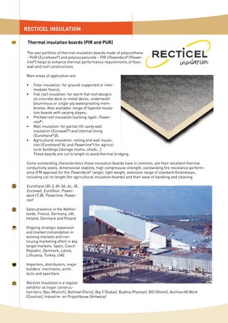 The vast portfolio of thermal insulation boards made of polyurethane
- PUR (Eurothane®
) and polyisocyanurate - PIR (Powerdeck®
/Power-
line®
) helps to enhance thermal performance requirements of floor,
wall and roof constructions.
Main areas of application are:
Floor insulation: for ground-supported or inter-
mediate floors);
Flat roof insulation: for warm flat roof designs
on concrete deck or metal decks, underneath
bituminous or single-ply waterproofing mem-
branes. Also available: range of tapered insula-
tion boards with varying slopes;
Pitched roof insulation (sarking-type): Power-
roof®
;
Wall insulation: for partial-fill cavity wall
insulation (Eurowall®
) and internal lining
(Eurothane®
G);
Agricultural insulation: ceiling and wall insula-
tion (Eurothane®
AL and Powerline®
) for agricul-
tural buildings (storage rooms, sheds...).
These boards are cut to length to avoid thermal bridging.
Some outstanding characteristics these insulation boards have in common, are their excellent thermal
conductivity levels, dimensional stability, high compressive strength, outstanding fire resistance perform-
ance (FM approval for the Powerdeck®
range), light weight, extensive range of standard thicknesses,
including cut-to-length (for agricultural insulation boards) and their ease of handling and cleaning.
Eurothane (BI-3, BI-3A, AL, G),
Eurowall, Eurofloor, Power-
deck (F,B), Powerline, Power-
roof
Sales presence in the Nether-
lands, France, Germany, UK,
Ireland, Denmark and Poland
Ongoing strategic expansion
and market consolidation in
existing markets and con-
tinuing marketing effort in key
target markets: Spain, Czech
Republic, Denmark, Latvia,
Lithuania, Turkey, UAE
Importers, distributors, major
builders’ merchants, archi-
tects and specifiers
Recticel Insulation is a regular
exhibitor at major construc-
tion fairs: Bau (Munich), Batimat (Paris), Big 5 (Dubai), Budma (Poznan), BIS (Ghent), Architect@ Work
(Courtrai), Industrie- en Projectbouw (Antwerp)
•
•
•
•
•
RECTICEL INSULATION
Thermal insulation boards (PIR and PUR)
 