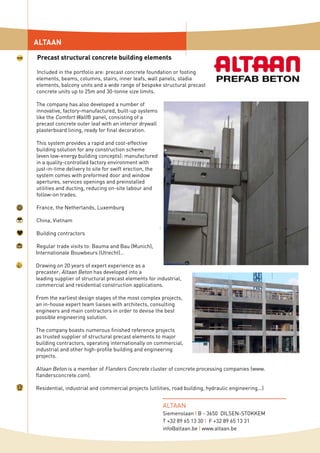 Included in the portfolio are: precast concrete foundation or footing
elements, beams, columns, stairs, inner leafs, wall panels, stadia
elements, balcony units and a wide range of bespoke structural precast
concrete units up to 25m and 30-tonne size limits.
The company has also developed a number of
innovative, factory-manufactured, built-up systems
like the Comfort Wall® panel, consisting of a
precast concrete outer leaf with an interior drywall
plasterboard lining, ready for final decoration.
This system provides a rapid and cost-effective
building solution for any construction scheme
(even low-energy building concepts): manufactured
in a quality-controlled factory environment with
just-in-time delivery to site for swift erection, the
system comes with preformed door and window
apertures, services openings and preinstalled
utilities and ducting, reducing on-site labour and
follow-on trades.
France, the Netherlands, Luxemburg
China, Vietnam
Building contractors
Regular trade visits to: Bauma and Bau (Munich),
Internationale Bouwbeurs (Utrecht)…
Drawing on 20 years of expert experience as a
precaster, Altaan Beton has developed into a
leading supplier of structural precast elements for industrial,
commercial and residential construction applications.
From the earliest design stages of the most complex projects,
an in-house expert team liaises with architects, consulting
engineers and main contractors in order to devise the best
possible engineering solution.
The company boasts numerous finished reference projects
as trusted supplier of structural precast elements to major
building contractors, operating internationally on commercial,
industrial and other high-profile building and engineering
projects.
Altaan Beton is a member of Flanders Concrete cluster of concrete processing companies (www.
flandersconcrete.com).
Residential, industrial and commercial projects (utilities, road building, hydraulic engineering...)
ALTAAN
Precast structural concrete building elements
ALTAAN
Siemenslaan I B - 3650 DILSEN-STOKKEM
T +32 89 65 13 30 I F +32 89 65 13 31
info@altaan.be I www.altaan.be
 
