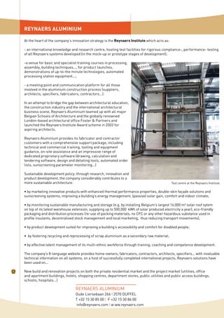 REYNAERS ALUMINIUM
REYNAERS ALUMINIUM
Oude Liersebaan 266 I 2570 DUFFEL
T +32 15 30 85 00 I F +32 15 30 86 00
info@reynaers.com I w ww.reynaers.com
Test centre at the Reynaers Institute
New build and renovation projects on both the private residential market and the project market (utilities, office
and apartment buildings, hotels, shopping centres, department stores, public utilities and public access buildings,
schools, hospitals...)
At the heart of the company’s innovation strategy is the Reynaers Institute which acts as:
- an international knowledge and research centre, hosting test facilities for rigorous compliance-, performance- testing
of all Reynaers systems developed (in the mock-up or prototype stages of development);
-a venue for basic and specialist training courses in processing,
assembly, building techniques..., for product launches,
demonstrations of up-to-the minute technologies, automated
processing station equipment...;
- a meeting point and communication platform for all those
involved in the aluminium construction process (suppliers,
architects, specifiers, fabricators, contractors...).
In an attempt to bridge the gap between architectural education,
the construction industry and the international architectural
business scene, Reynaers Aluminium teamed up with all major
Belgian Schools of Architecture and the globally renowned
London-based architectural office Foster & Partners and
launched the Reynaers Institute Award scheme in 2002 for
aspiring architects.
Reynaers Aluminium provides its fabricator and contractor
customers with a comprehensive support package, including
technical and commercial training, tooling and equipment
guidance, on-site assistance and an impressive range of
dedicated proprietary software (drawing, calculation and
tendering software, design and detailing tools, automated order
lists, sunscreening parameter monitoring...)
Sustainable development policy: through research, innovation and
product development, the company considerably contributes to a
more sustainable architecture:
• by marketing innovative products with enhanced thermal performance properties, double-skin façade solutions and
sunscreening systems, improving a building’s energy management, (passive) solar gain, comfort and indoor climate;
• by monitoring sustainable manufacturing and storage (e.g. by installing Belgium’s largest 16,000 m² solar roof sytem
on top of its latest warehouse extension, supplying up to 500,000 kWh of solar produced electricity a year), eco-friendly
packaging and distribution processes (re-use of packing materials, no CFC or any other hazardous substance used in
profile insulants, decentralised stock management and local marketing, thus reducing transport movements);
• by product development suited for improving a building’s accessibility and comfort for disabled people;
• by fostering recycling and reprocessing of scrap aluminium as a secondary raw material;
• by effective talent management of its multi-ethnic workforce through training, coaching and competence development.
The company’s 8-language website provides home-owners, fabricators, contractors, architects, specifiers... with invaluable
technical information on all systems, on a host of successfully completed international projects, Reynaers solutions have
been used on...
 