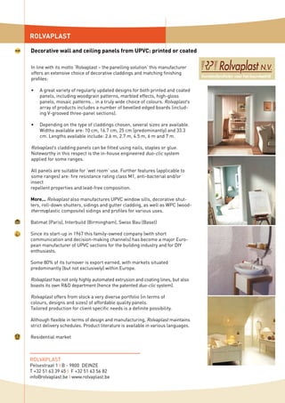 ROLVAPLAST
ROLVAPLAST
Pelsestraat 1 I B - 9800 DEINZE
T +32 51 63 39 45 I F +32 51 63 56 82
info@rolvaplast.be I www.rolvaplast.be
In line with its motto ‘Rolvaplast – the panelling solution’ this manufacturer
offers an extensive choice of decorative claddings and matching finishing
profiles:
A great variety of regularly updated designs for both printed and coated
panels, including woodgrain patterns, marbled effects, high-gloss
panels, mosaic patterns… in a truly wide choice of colours. Rolvaplast’s
array of products includes a number of bevelled edged boards (includ-
ing V-grooved three-panel sections).
Depending on the type of claddings chosen, several sizes are available.
Widths available are: 10 cm, 16.7 cm, 25 cm (predominantly) and 33.3
cm. Lengths available include: 2.6 m, 2.7 m, 4.5 m, 6 m and 7 m.
Rolvaplast’s cladding panels can be fitted using nails, staples or glue.
Noteworthy in this respect is the in-house engineered duo-clic system
applied for some ranges.
All panels are suitable for ‘wet room’ use. Further features (applicable to
some ranges) are: fire resistance rating class M1, anti-bacterial and/or
insect
repellent properties and lead-free composition.
More... Rolvaplast also manufactures UPVC window sills, decorative shut-
ters, roll-down shutters, sidings and gutter cladding, as well as WPC (wood-
thermoplastic composite) sidings and profiles for various uses.
Batimat (Paris), Interbuild (Birmingham), Swiss Bau (Basel)
Since its start-up in 1967 this family-owned company (with short
communication and decision-making channels) has become a major Euro-
pean manufacturer of UPVC sections for the building industry and for DIY
enthusiasts.
Some 80% of its turnover is export earned, with markets situated
predominantly (but not exclusively) within Europe.
Rolvaplast has not only highly automated extrusion and coating lines, but also
boasts its own R&D department (hence the patented duo-clic system).
Rolvaplast offers from stock a very diverse portfolio (in terms of
colours, designs and sizes) of affordable quality panels.
Tailored production for client specific needs is a definite possibility.
Although flexible in terms of design and manufacturing, Rolvaplast maintains
strict delivery schedules. Product literature is available in various languages.
Residential market
•
•
Decorative wall and ceiling panels from UPVC: printed or coated
 