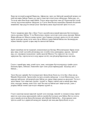 Хивсээр хэзээний алдартай Пакистан, Афганстан зэрэг улс байтугай манайхтай хөгжил нэг
нийгэмд хөрш байсан Тажик улс хүртэл хивсээрээ олон улсад гайхуулаад байна шүү дээ.
Тэгэхээр яавч биш болж таарч байна. Тэгвэл аялал жуулчлал мөн үү? Одоогоор бол одтой
тэнгэр, нүүдэлчин ахуйгаа гайхуулна уу Гэхээс биш бидэнд гадныханд Цонжин болдогийг
хөшөөнөөс өөр үзүүлэх юмгүй улсыг яаж брэнд аялал жуулчлалтай орон гэх вэ дээ.
Тэгвэл чацаргана орно. Бас л биш. Гэхдээ сүүлийн жилд манай өрсөлдөх бүтээгдэхүүнд
нэр нь дуулдаад байгаа. Уг нь Монголчууд савхин эдлэлээрээ олон улсад дуулдаж байсан.
Ямар сайндаа нэг Монгол нөхөр хуучин зүүн Германд дэлгүүрт ороод нэг их гоё савхин
хүрэм худалдан авлаа гэсэн чинь тэр нь Монгол савхи байсан байгаа юм. Боловсруулж
чадвал манайд түүхий эд арьс шир нь хангалттай байгаа.
Даанч манайхан ингэж чадаагүй, социализмын үед Болгар, Югославчуудын барьж өгсөн
арьс шир, нэхий эдлэлийн үйлдвэрүүд зах зээлийн эхэнд дампуураад дууссан. Аргагүй
шүү дээ, төвлөрсөн төлөвлөгөөт эдийн засагтай Монгол Улс зорилтот зах зээлдээ
зориулсан бус, хэрэгцээнээсээ илүү зардал ихтэй, том үйлдвэр барьчихсан юм чинь.
Гэхдээ л манай арьс шир, нэхий эдлэл, хивс, ноолууран бүтээгдэхүүнүүд тухайн үедээ
Пловдив, Брно, Лейпциг, Токиогийн зэрэг олон улсын яармагуудаас медалиуд авч л
байсан....
Эцэст бид уул уурхайн бүтээгдэхүүнээрээ брэнд болж болох нь гэтэл бас л биш юм аа.
Манайх Оюутолгой, Эрдэнэтийн зэсээрээ дэлхийд гайхуулдаг ч гэсэн Монголчууд зэсээ
өөрсдөө хайлуулах үйлдвэргүй сууж байгаа улс орныг ямар юмных нь өрсөлдөх. Тэгээд ч
эрдэс баялаг гэдэг ашиглаад дуудсаг түүхий эд. Харин тэрний дэргэд манай арьс шир,
ноос, ноолуур, хөөвөр, өлөн гэдэс зэрэг бол мал нь байгаа цагт ширгэдэггүй, улам л
ундраад байдаг нөхөн сэргээгддэг өвөрмөц түүхий эд.
Гэхдээ одоогоор малын гаралтай түүхий эдээс ноолуур, хивсийг эс тооцвол нэмүү төртөг
шингээн олон улсад өрсөлдөхүйц хийсэн эцсийн бүтэгдэхүүн алга байна. Ингээд нэхээд
үзвэл манайд үнэхээр брэнд болчихоор зүйл байхгүй байгаа биз... Дээр дурдсан олон
зүйлээс алийг нь ч дорвитой хөгжүүлж чадаагүй юм чинь яаж брэнд болох вэ дээ.
 