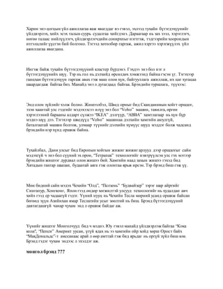 Харин энэ цогцын үйл ажиллагаа яаж явагддаг вэ гэвэл, эхлээд тухайн бүтэгдэхүүнийг
үйлдвэрлэх, хийх эсэх талын суурь судалгаа хийгдэнэ. Дараагаар нь зах зээл, хэрэглэгч,
нөгөө талаас нийлүүлэгч, үйлдвэрлэгчдийн сонирхпыг нэгтгэж, тэдгээрийн хоорондын
итгэлцлийг үүсгэн бий болгоно. Тэгээд хөтөлбөр гаргаж, ажил хэргээ хэрэгжүүлэх үйл
ажиллагаа явагдана.
Ингэж байж тухайн бүтээгдэхүүний кластер бүрдэнэ. Гэхдээ энэ бол нэг л
бүтээгдэхүүнийх шүү. Тэр нь гол нь дэлхийд өрсөлдөх хэмжээнд байна гэсэн үг. Тэгэхээр
ганцхан бүтээгдэхүүн гаргаж авах гэж маш олон хүн, байгууллага ажиллаж, их цаг хугацаа
шаардагдаж байгаа биз. Манайд энэ л дутагдаад байгаа. Брэндийн туршлага, түүхээс:
Энд олон зүйлийг хэлж болно. Жишээлбэл, Швед орныг бид Сканданивын хойгт оршдог,
эзэн хаантай улс гэдгийг мэдэхээсээ илүү энэ бол “Volvo” машин, тавилга, өргөн
хэрэглээний барааны алдарт сүлжээ “IKEA” дэлгүүр, “ABBA” хамтлагаар нь хүн бүр
мэднэ шүү дээ. Тэгэхээр шведүүд “Volvo” машинаа дэлхийн хамгийн аюулгүй,
баталгаатай машин болгож, улмаар түүнийг дэлхийн хүмүүс шууд мэддэг болж чадсанд
брэндийн нэр хүнд оршиж байна.
Тухайлбал, Дани улсыг бид Европын хойгын жижиг жижиг арлууд дээр оршдогыг сайн
мэдэхгүй ч энэ бол сүүний эх орон, “Тетрапак” технологийг нэвтрүүлсэн улс гэх мэтээр
брэндийн жишээг дурдвал олон жишээ бий. Хамгийн наад захын жишээ гэхэд бид
Хятадын гангар шаазан, будаатай аяга гэж олонтаа ярьж ирсэн. Тэр брэнд биш гэж үү.
Мөн бидний сайн мэдэх Чехийн “Олд”, “Пелзень” “Будвайзер” зэрэг шар айргийг
Сингапур, Хонгконг, Япон гээд өндөр хөгжилтэй улсууд технологийг нь худалдан авч
хийх гээд ер чадаагүй гэдэг. Үүний нууц нь Чехийн Тесла мөрний усанд оршиж байсан
бөгөөд зүүн Азийнхан ямар Теслагийн усыг зөөлтөй нь биш. Брэнд бүтээгдэхүүний
давтагдашгүй чанар чухам энд л оршиж байдаг аж.
Үүнийг жишээг Монголчууд бид ч мэднэ. Юу гэвэл манайд үйлдвэрлэж байгаа “Кока
кола", “Пепси” Америкт уусан, үгүй ядах нь ээ хамгийн ойр хойд хөрш Орост байх
“МакДональдс”-т амссанаас арай л өөр амттай гэж бид ярьдаг нь оргүй зүйл биш юм.
Брэнд гэдэг чухам эндээс л эхэлдэг аж.
монгол брэнд ???
 