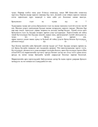 чухал. Өөрөөр хэлбэл таны усыг Еvian-ы хэмжээнд, таныг Вill Gates-ийн хэмжээнд
хүргэхэд. Өөртөө өндөр зорилго тавихаас бүү эмээ. Дэлхийг сэлж тойрох зорилго тависан
нэгэн зорилгодоо хүрч чадаагүй ч маш сайн усч болсоныг санаж явагтун.
Брэндчилнэ гэдэг нь чухам юу вэ ?
Худалдааны талаас авч үзэхэд брэндчилнэ гэдэг нь малаа тамгална гэдэгтэй нэлээн төстэй
юм. Малчин үхэрээ тамгалахдаа бусдын малаас ялгаруулах зорилго тавьдаг. Малчин бүр
өөр өөр тэмдэг хэрэглэдэг учраас хооронд нь ялгахад хялбар болдог. Үүний нэгэн адил
брэндчилэх гэдэг нь бусдаас ялгарах зарчим дээр тулгуурладаг. Хэрэглэгчийн ой тойнд
танай бүтээгдэхүүн бол бусдаас онцгой, цорын ганц, давтагдашгүй гэдгийг ойлгуулах нь
чухал. энэ л брэнд үүсэх зарчим юм.
харин монгол улсын маань хувьд та бүхний ой тойнд үлдсэн брэнд болсон бүтээгдхүүн,
үйлчилгээнүүд юу вэ ?
Хүн болгон хамгийн сайн брэндийг сонгож чаддаг уу? Үгүй. Бусдаас ялгарах зарчим нь
нэг брэнд бүгдийн ташаалыг авч чаддагүйд оршино. Үйл ажиллагааныхаа хүрээг тэлэх,
бүтээгдэхүүи, уйлчилгээгээ улам анхаарал татахуйц болгох, шинэ бүтээгдхүүн гаргах (Ипе
сх1еп51011) нь маркетингийн түгээмэ;г аргууд боловч эдгээр зах зээлд эзлэх хувиа өсгөх
аргууд нь нөгөө талаас брэндийн хүчийг сааруулдаг болохыг мартаж болохгүй.
Маркетингийн арга хэрэгслүүдийг байгууллагын дотор ба гадна хэрхэн удирдаж брэндээ
хөгжүүлэх нь энэ номын гол сэдвүүдийн нэг юм.
 