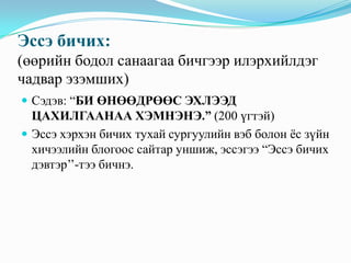 Эссэ бичих:
(өөрийн бодол санаагаа бичгээр илэрхийлдэг
чадвар эзэмших)
 Сэдэв: “БИ ӨНӨӨДРӨӨС ЭХЛЭЭД

ЦАХИЛГААНАА ХЭМНЭНЭ.” (200 үгтэй)
 Эссэ хэрхэн бичих тухай сургуулийн вэб болон ѐс зүйн
хичээлийн блогоос сайтар уншиж, эссэгээ “Эссэ бичих
дэвтэр’’-тээ бичнэ.

 